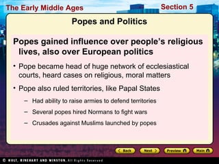 The Early Middle Ages

Section 5

Popes and Politics
Popes gained influence over people’s religious
lives, also over European politics
• Pope became head of huge network of ecclesiastical
courts, heard cases on religious, moral matters
• Pope also ruled territories, like Papal States
– Had ability to raise armies to defend territories
– Several popes hired Normans to fight wars
– Crusades against Muslims launched by popes

 