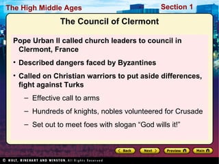 The High Middle Ages

Section 1

The Council of Clermont
Pope Urban II called church leaders to council in
Clermont, France
• Described dangers faced by Byzantines
• Called on Christian warriors to put aside differences,
fight against Turks
– Effective call to arms
– Hundreds of knights, nobles volunteered for Crusade
– Set out to meet foes with slogan “God wills it!”

 