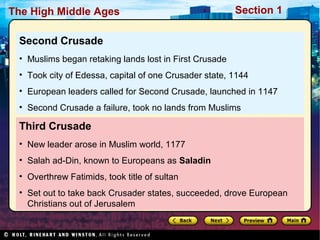 The High Middle Ages

Section 1

Second Crusade
• Muslims began retaking lands lost in First Crusade
• Took city of Edessa, capital of one Crusader state, 1144
• European leaders called for Second Crusade, launched in 1147
• Second Crusade a failure, took no lands from Muslims

Third Crusade
• New leader arose in Muslim world, 1177
• Salah ad-Din, known to Europeans as Saladin
• Overthrew Fatimids, took title of sultan
• Set out to take back Crusader states, succeeded, drove European
Christians out of Jerusalem

 