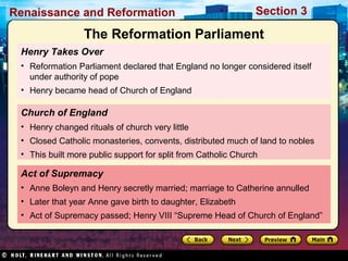 Renaissance and Reformation

Section 3

The Reformation Parliament
Henry Takes Over
• Reformation Parliament declared that England no longer considered itself
under authority of pope
• Henry became head of Church of England

Church of England
• Henry changed rituals of church very little
• Closed Catholic monasteries, convents, distributed much of land to nobles
• This built more public support for split from Catholic Church

Act of Supremacy
• Anne Boleyn and Henry secretly married; marriage to Catherine annulled
• Later that year Anne gave birth to daughter, Elizabeth
• Act of Supremacy passed; Henry VIII “Supreme Head of Church of England”

 