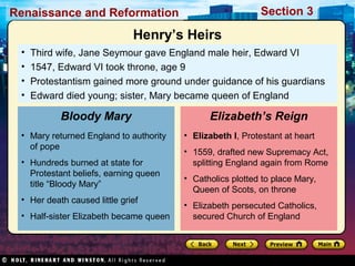 Section 3

Renaissance and Reformation

Henry’s Heirs
•
•
•
•

Third wife, Jane Seymour gave England male heir, Edward VI
1547, Edward VI took throne, age 9
Protestantism gained more ground under guidance of his guardians
Edward died young; sister, Mary became queen of England

Bloody Mary
• Mary returned England to authority
of pope
• Hundreds burned at state for
Protestant beliefs, earning queen
title “Bloody Mary”
• Her death caused little grief
• Half-sister Elizabeth became queen

Elizabeth’s Reign
• Elizabeth I, Protestant at heart
• 1559, drafted new Supremacy Act,
splitting England again from Rome
• Catholics plotted to place Mary,
Queen of Scots, on throne
• Elizabeth persecuted Catholics,
secured Church of England

 
