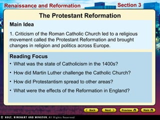 Renaissance and Reformation

Section 3

The Protestant Reformation
Main Idea
1. Criticism of the Roman Catholic Church led to a religious
movement called the Protestant Reformation and brought
changes in religion and politics across Europe.

Reading Focus
• What was the state of Catholicism in the 1400s?
• How did Martin Luther challenge the Catholic Church?
• How did Protestantism spread to other areas?
• What were the effects of the Reformation in England?

 