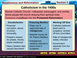 Section 3

Renaissance and Reformation

Catholicism in the 1400s
Roman Catholic Church—influential, extravagant, and worldly
Some people felt church straying from spiritual roots
Concerns crystallized into the Protestant Reformation
Dissatisfaction
• Financial
corruption, abuse
of power,
immorality
• People’s respect
for priests, monks,
popes weakened
• Heavy taxation also
caused discontent

Financing Basilica
• Pope Leo X
approved sale of
indulgences
• Needed money for
St. Peter’s Basilica
• Indulgences,
pardons reduced a
soul’s time in
purgatory

Working Off Sins
• Catholics believed
dead went to
purgatory, worked
off sins committed
• Sale of indulgences
widely criticized
• Government
separate from the
church

 
