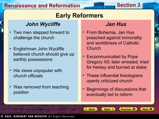 Section 3

Renaissance and Reformation

Early Reformers
John Wycliffe
• Two men stepped forward to
challenge the church
• Englishman John Wycliffe
believed church should give up
earthly possessions
• His views unpopular with
church officials
• Was removed from teaching
position

Jan Hus
• From Bohemia, Jan Hus
preached against immorality
and worldliness of Catholic
Church
• Excommunicated by Pope
Gregory XII; later arrested, tried
for heresy and burned at stake
• These influential theologians
openly criticized church
• Beginnings of discussions that
eventually led to reform

 
