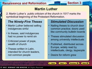 Section 3

Renaissance and Reformation

Martin Luther
2. Martin Luther’s public criticism of the church in 1517 marks the
symbolical beginning of the Protestant Reformation.

The Ninety-Five Theses
• Martin Luther believed selling
indulgences sinful
• In theses, said indulgences
had no power to remit sin
• Criticized power of pope,
wealth of church
• Theses written in Latin,
intended for church leaders,
not common people

Stimulated Discussion
• Nailing theses to church door
common practice; doors used
like community bulletin boards
• Theses stimulated discussion
among university intellectuals
• Published, distributed across
Europe, widely read by
intellectuals, clergy, laypeople
• Desire for reform grew

 