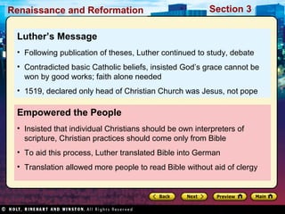 Renaissance and Reformation

Section 3

Luther’s Message
• Following publication of theses, Luther continued to study, debate
• Contradicted basic Catholic beliefs, insisted God’s grace cannot be
won by good works; faith alone needed
• 1519, declared only head of Christian Church was Jesus, not pope

Empowered the People
• Insisted that individual Christians should be own interpreters of
scripture, Christian practices should come only from Bible
• To aid this process, Luther translated Bible into German
• Translation allowed more people to read Bible without aid of clergy

 