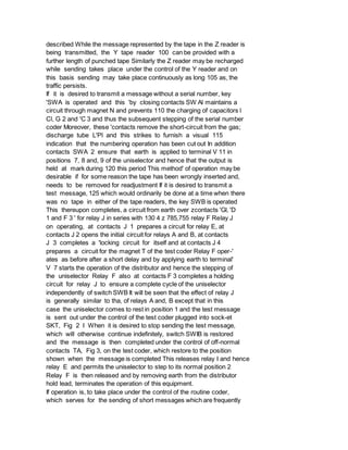 described While the message represented by the tape in the Z reader is
being transmitted, the Y tape reader 100 can be provided with a
further length of punched tape Similarly the Z reader may be recharged
while sending takes place under the control of the Y reader and on
this basis sending may take place continuously as long 105 as, the
traffic persists.
If it is desired to transmit a message without a serial number, key
'SWA is operated and this 'by closing contacts SW Al maintains a
circuit through magnet N and prevents 110 the charging of capacitors l
Cl, G 2 and 'C 3 and thus the subsequent stepping of the serial number
coder Moreover, these 'contacts remove the short-circuit from the gas;
discharge tube L'Pl and this strikes to furnish a visual 115
indication that the numbering operation has been cut out In addition
contacts SWA 2 ensure that earth is applied to terminal V 11 in
positions 7, 8 and, 9 of the uniselector and hence that the output is
held at mark during 120 this period This method' of operation may be
desirable if for some reason the tape has been wrongly inserted and,
needs to be removed for readjustment If it is desired to transmit a
test message, 125 which would ordinarily be done at a time when there
was no tape in either of the tape readers, the key SWB is operated
This thereupon completes, a circuit from earth over zcontacts 'Gl, 'D
1 and F 3 ' for relay J in series with 130 4 z 785,755 relay F Relay J
on operating, at contacts J 1 prepares a circuit for relay E, at
contacts J 2 opens the initial circuit for relays A and B, at contacts
J 3 completes a 'locking circuit for itself and at contacts J 4
prepares a circuit for the magnet T of the test coder Relay F oper-'
ates as before after a short delay and by applying earth to terminal'
V 7 starts the operation of the distributor and hence the stepping of
the uniselector Relay F also at contacts F 3 completes a holding
circuit for relay J to ensure a complete cycle of the uniselector
independently of switch SWB It will be seen that the effect of relay J
is generally similar to tha, of relays A and, B except that in this
case the uniselector comes to rest in position 1 and the test message
is sent out under the control of the test coder plugged into sock-et
SKT, Fig 2 I When it is desired to stop sending the test message,
which will otherwise continue indefinitely, switch SWIB is restored
and the message is then completed under the control of off-normal
contacts TA, Fig 3, on the test coder, which restore to the position
shown when the message is completed This releases relay I and hence
relay E and permits the uniselector to step to its normal position 2
Relay F is then released and by removing earth from the distributor
hold lead, terminates the operation of this equipment.
If operation is, to take place under the control of the routine coder,
which serves for the sending of short messages which are frequently
 