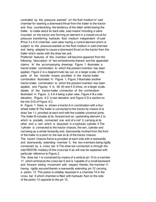 controlled by the pressure exerted' on' the fluid medium in' said
chamber for exerting a downward thrust from the trailer to the tractor
and thus counteracting the tendency of the latter whilst towing the
trailer, to rotate about its back axle, said means' including a valve
mounted on the tractor and forming an element in a closed circuit for
pressure transferring hydraulic fluid medium independent of said
lPrice 3 s 6 d l chamber, said valve having a control element which is
subject to the pressure exerted on the fluid medium in said chamber
and being adapted to cause a downward thrust on the tractor from the
trailer which varies with the draw bar pull.
Preferred features of this invention will become apparent from the
following 'description of two embodiments,thereof, and the appended
claims: In' the accompanying drawings: Figure 1 illustrates a
tractor-trailer combination to which the present invention has been
applied, Figure 2 is a diagrammatic lay out, on a larger scale, of the
parts of the transfer means provided in the tractor-trailer
combination illustrated in' Figure 1, Figure 3 illustrates another
tractor-trailer combination to which the present invention has been
applied, and Figures 4 A, 48, 40 and 4 D show, on a larger scale,
details of the tractor-trailer connection of the combination
illustrated in Figure 3, 4 A 4 being a plan view, Figure 4 B a side
elevation, lFigure 4 C 'a rear elevation and Figure 4 D a section on
the line D-D of Figure 4 C.
In Figure 1 there is shown a tractor A in combination with a four
wheel trailer B The trailer is connected to the tractor by means of ia
draw 'bar 1 L provided at each end with the suitable universal joints.
The trailer B includes at its, forward end an, upstanding element 2 to
which is pivotally connected one end of a rod' 3; carrying at its
other end a ram which is disposed in a hydraulic cylinder 4 The
'cylinder is connected to the tractor chassis, the ram, cylinder and
rod being as a whole forwardly and; downwardly inclined from the front
of the trailer to a point on the rear en,& of the tractor chassis.
The tractor 'chassis frame is provided at each side with a rearwardly
and downwardly extending member 5, the two members being rigidly
connected by a cross bar 6 The draw bar connection is through the
inter7853756 mediary of this cross bar 6 as will now be explained with
particular reference to Figure 2.
The draw bar 1 is connected by means of a vertical pin 10 to a member
11 which embraces the cross bar 6 and is 'capable of a small backward
and forward sliding movement with respect thereto, the member 11
having rigidly secured therein a rearwardly extending pin 12 carrying
a piston 13 This piston is slidably disposed in a chamber 14 in the
cross bar 6 which chamber is filled with hydraulic fluid on the side
of the piston 13 opposite to the pin 12.
 