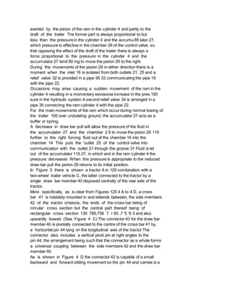exerted by the piston of the ram in the cylinder 4 and partly to the
draft of the trailer The former part is always proportional to but
less than the pressure in the cylinder 4 and the accumu 85 lator 27,
which pressure is effective in the chamber 28 of the control valve, so
that opposing the effect of the draft of the trailer there is always a
force proportional to the pressure in the cylinder 4 and the
accumulator 27 tend 90 ing to move the piston 29 to the right.
During the movements of the piston 29 in either direction there is a
moment when the inlet 18 is isolated from both outlets 21, 25 and a
relief valve 32 is provided in a pipe 95 33 communicating the pipe 19
with the pipe 22.
Occasions may arise causing a sudden movement of the ram in the
cylinder 4 resulting in a momentary excessive increase in the pres 100
sure in the hydraulic system A second relief valve 34 is arranged in a
pipe 35 connecting the ram cylinder 4 with the pipe 22.
For the main movements of the ram which occur during normal towing of
the trailer 105 over undulating ground, the accumulator 27 acts as a
buffer or spring.
A decrease in draw bar pull will allow the pressure of the fluid in
the accumulator 27 and the chamber 2 8 to move the piston 29 110
further to the right forcing fluid out of the chamber 16 into the
chamber 14 This puts the 'outlet 25 of the control valve into
communication with the outlet 21 through the groove 31 Fluid is let
out of the accumulator 115 27, in which and in the ram cylinder 4 the
pressure decreases When this pressure is appropriate to the reduced
draw bar pull the piston 29 returns to its initial position.
In Figure 3 there is shown a tractor A in 120 combination with a
two-wheel trailer vehicle C, the latter connected to the tractor by a
single draw bar member 40 disposed centrally of the rear axle of the
tractor.
More specifically, as is clear from Figures 125 4 A to 4 D, a cross
bar 41 is rotatably mounted in and extends between, the side members
42 of the tractor ichassis, the ends of the cross bar being of
circular cross section but the central part thereof being of
rectangular cross section 130 785,756 7 r 85 ,7 '5 '6 3 and also
upwardly bowed (See Figure 4 C) The connector 43 for the draw bar
member 40 is pivotally connected to the centre of the cross bar 41 by,
a horizontal pin 44 lying on the longitudinal axis of the tractor The
connector also includes a vertical pivot pin at right angles to the
pin 44, the arrangement being such that the connector as a whole forms
a universal coupling between the side members 42 and the draw bar
member 40.
As is shown in Figure 4 D the connector 43 is capable of a small
backward and forward sliding movement on the pin 44 and carries is a
 