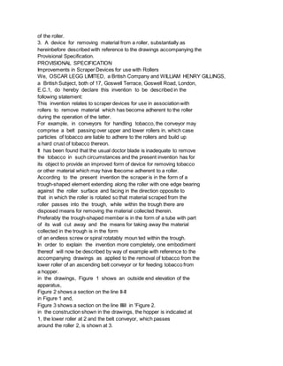 of the roller.
3. A device for removing material from a roller, substantially as
hereinbefore described with reference to the drawings accompanying the
Provisional Specification.
PROVISIONAL SPECIFICATION
Improvements in Scraper Devices for use with Rollers
We, OSCAR LEGG LIMITED, a British Company and WILLIAM HENRY GILLINGS,
a British Subject, both of 17, Goswell Terrace, Goswell Road, London,
E.C.1, do hereby declare this invention to be described in the
following statement:
This invention relates to scraper devices for use in association with
rollers to remove material which has become adherent to the roller
during the operation of the latter.
For example, in conveyors for handling tobacco, the conveyor may
comprise a belt passing over upper and lower rollers in. which case
particles of tobacco are liable to adhere to the rollers and build up
a hard crust of tobacco thereon.
It has been found that the usual doctor blade is inadequate to remove
the tobacco in such circumstances and the present invention has for
its object to provide an improved form of device for removing tobacco
or other material which may have Ibecome adherent to a roller.
According to the present invention the scraper is in the form of a
trough-shaped element extending along the roller with one edge bearing
against the roller surface and facing in the direction opposite to
that in which the roller is rotated so that material scraped from the
roller passes into the trough, while within the trough there are
disposed means for removing the material collected therein.
Preferably the trough-shaped member is in the form of a tube with part
of its wall cut away and the means for taking away the material
collected in the trough is in the form
of an endless screw or spiral rotatably moun ted within the trough.
In order to explain the invention more completely, one embodiment
thereof will now be described by way of example with reference to the
accompanying drawings as applied to the removal of tobacco from the
lower roller of an ascending belt conveyor or for feeding tobacco from
a hopper.
in the drawings, Figure 1 shows an outside end elevation of the
apparatus,
Figure 2 shows a section on the line II-II
in Figure 1 and,
Figure 3 shows a section on the line IIIill in 'Figure 2.
in the construction shown in the drawings, the hopper is indicated at
1, the lower roller at 2 and the belt conveyor, which passes
around the roller 2, is shown at 3.
 