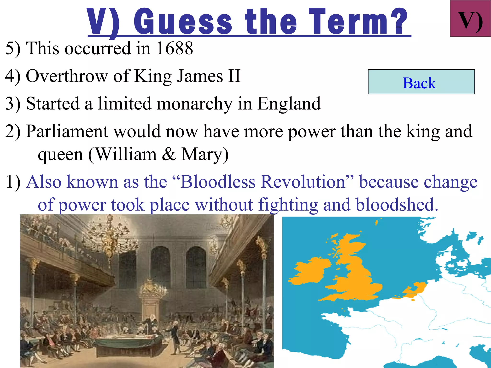 V) Guess the Term?                           V)
5) This occurred in 1688
4) Overthrow of King James II                     Back
3) Started a limited monarchy in England
2) Parliament would now have more power than the king and
    queen (William & Mary)
1) Also known as the “Bloodless Revolution” because change
    of power took place without fighting and bloodshed.
 