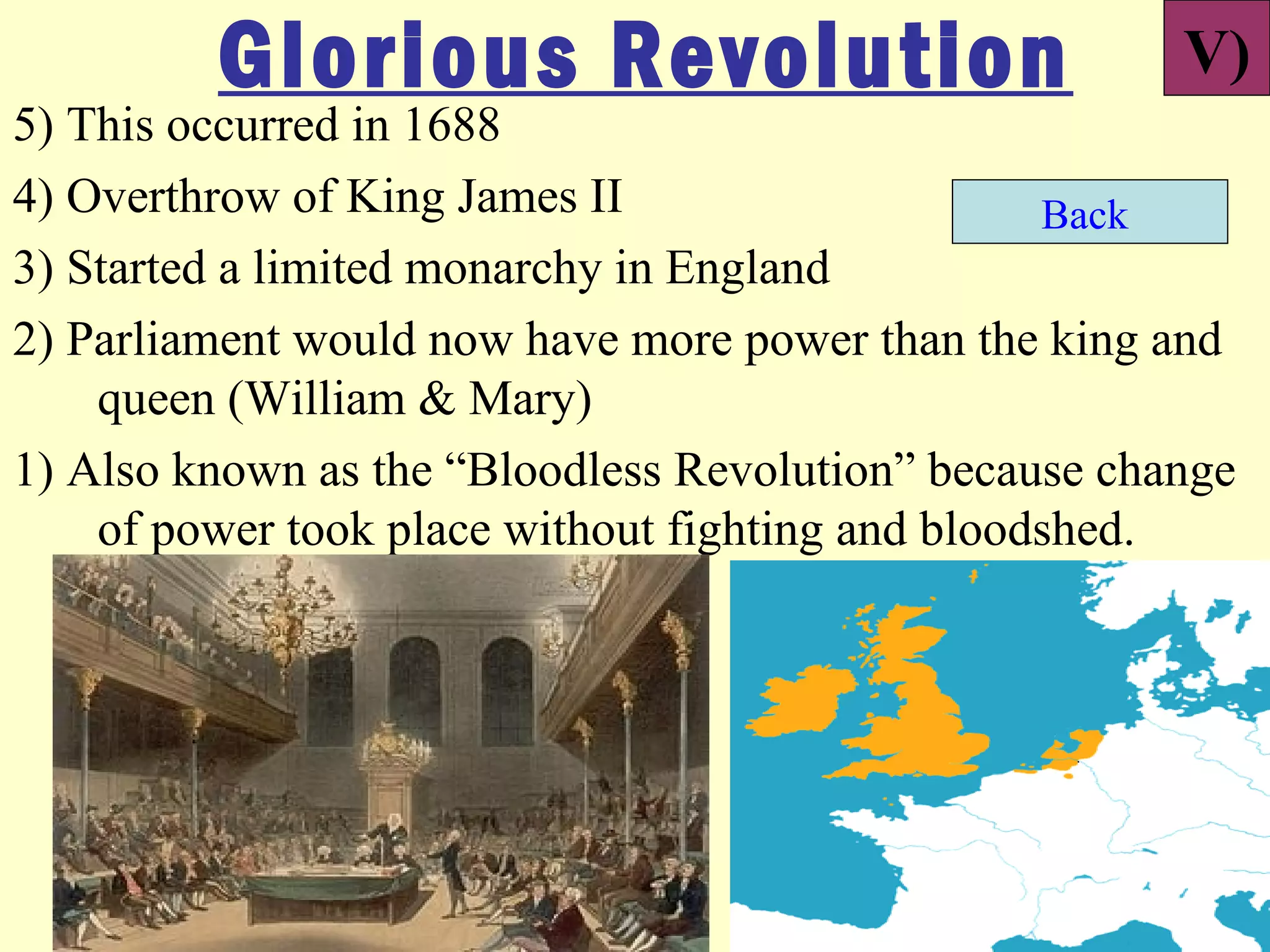 Glorious Revolution                           V)
5) This occurred in 1688
4) Overthrow of King James II                     Back
3) Started a limited monarchy in England
2) Parliament would now have more power than the king and
    queen (William & Mary)
1) Also known as the “Bloodless Revolution” because change
    of power took place without fighting and bloodshed.
 