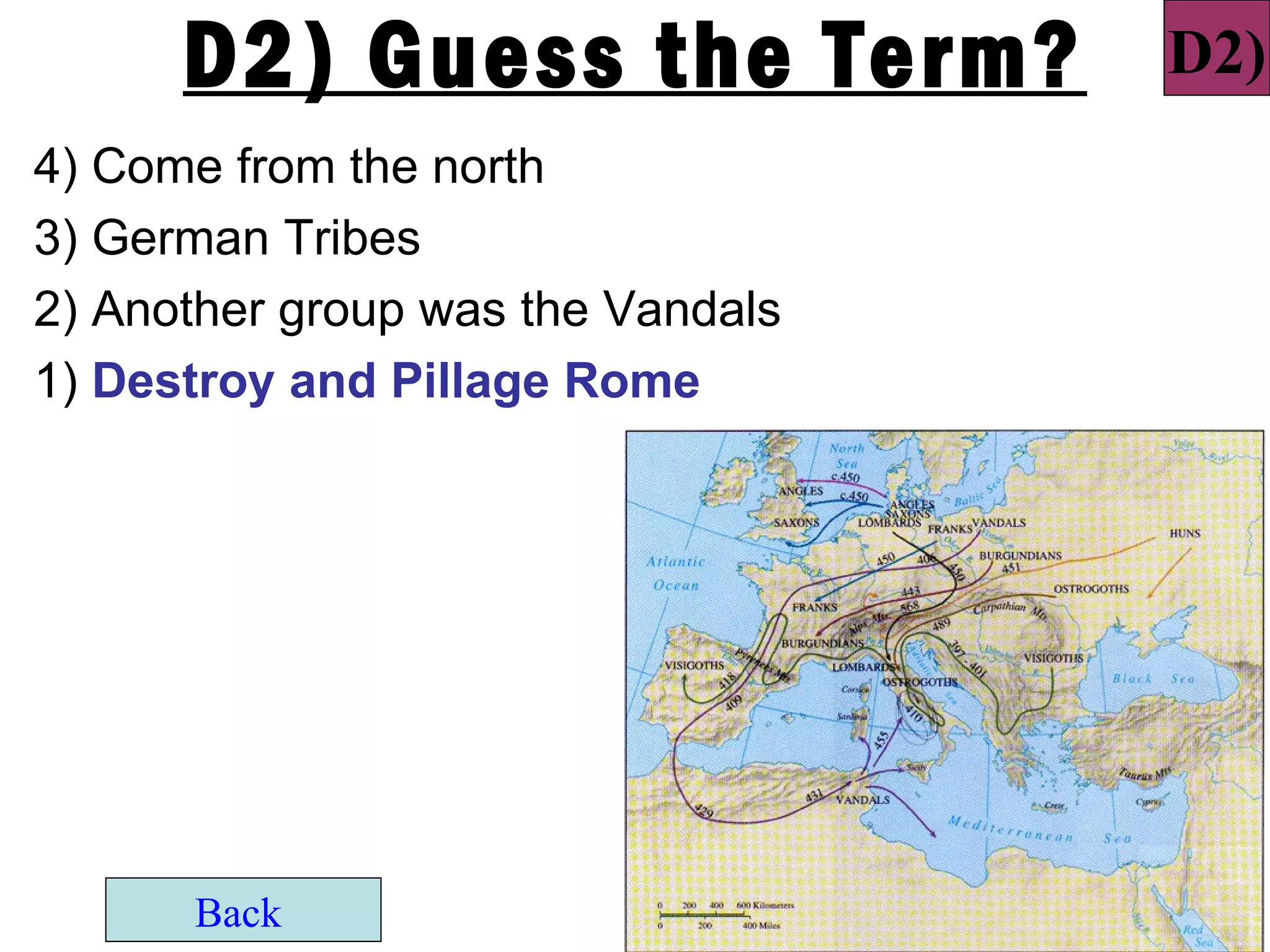 D2) Guess the Term?          D2)
4) Come from the north
3) German Tribes
2) Another group was the Vandals
1) Destroy and Pillage Rome




      Back
 
