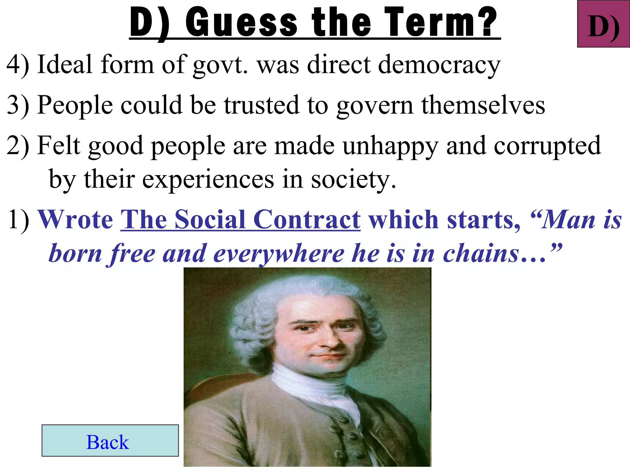 D) Guess the Term?                    D)
4) Ideal form of govt. was direct democracy
3) People could be trusted to govern themselves
2) Felt good people are made unhappy and corrupted
    by their experiences in society.
1) Wrote The Social Contract which starts, “Man is
    born free and everywhere he is in chains…”




      Back
 