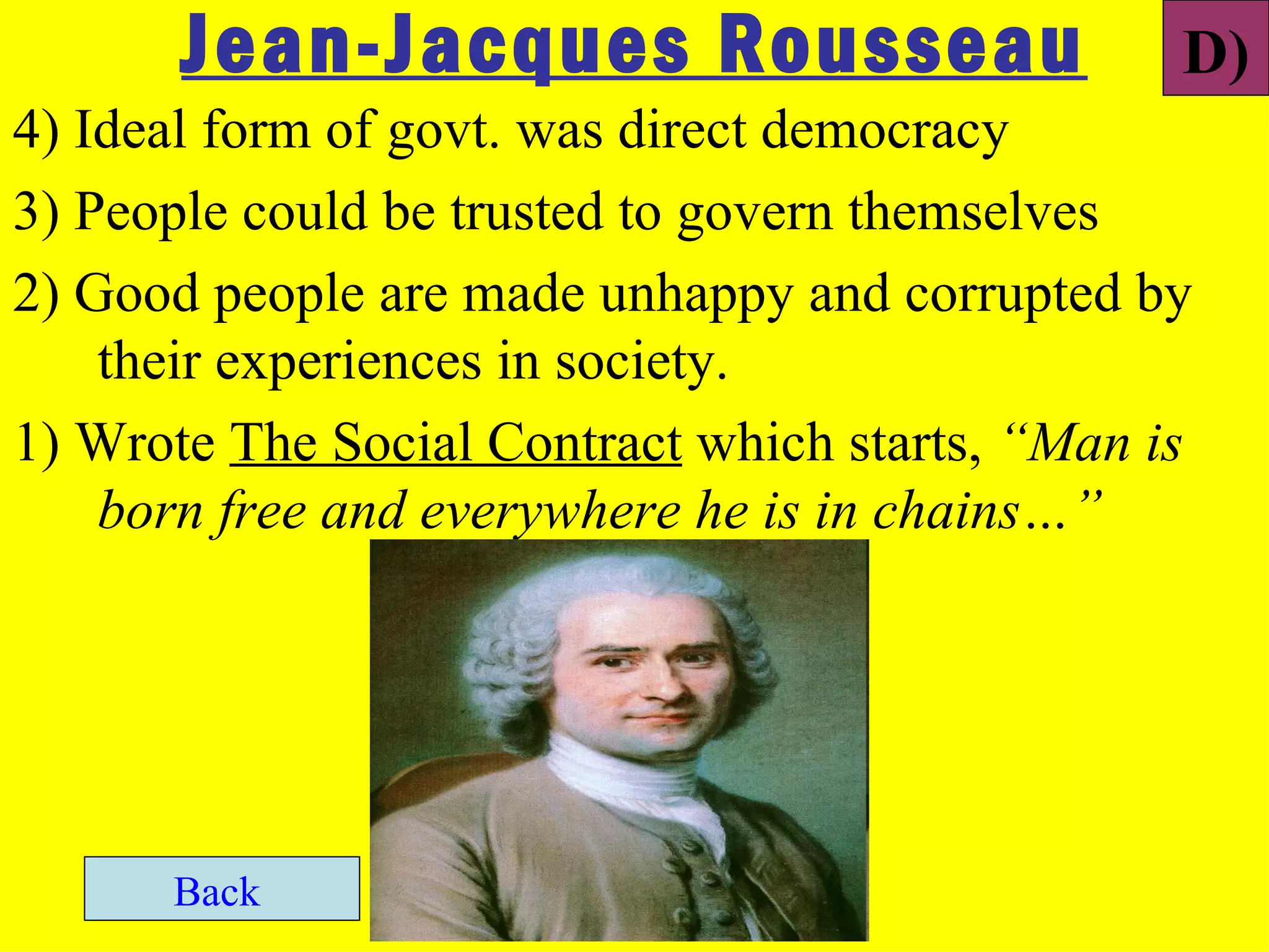 Jean-Jacques Rousseau                     D)
4) Ideal form of govt. was direct democracy
3) People could be trusted to govern themselves
2) Good people are made unhappy and corrupted by
    their experiences in society.
1) Wrote The Social Contract which starts, “Man is
    born free and everywhere he is in chains…”




      Back
 