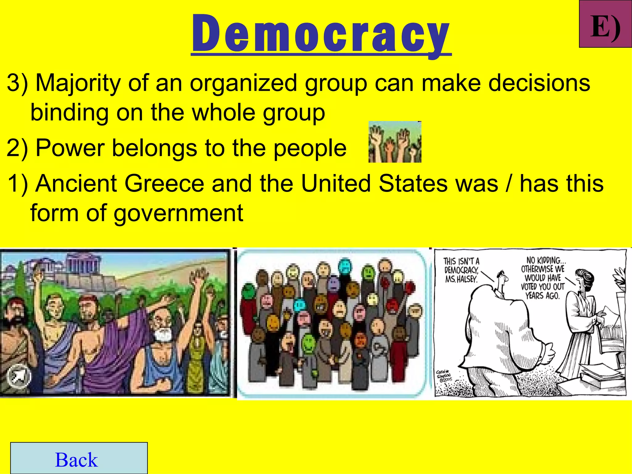 Democracy                           E)
3) Majority of an organized group can make decisions
  binding on the whole group
2) Power belongs to the people
1) Ancient Greece and the United States was / has this
  form of government




    Back
 