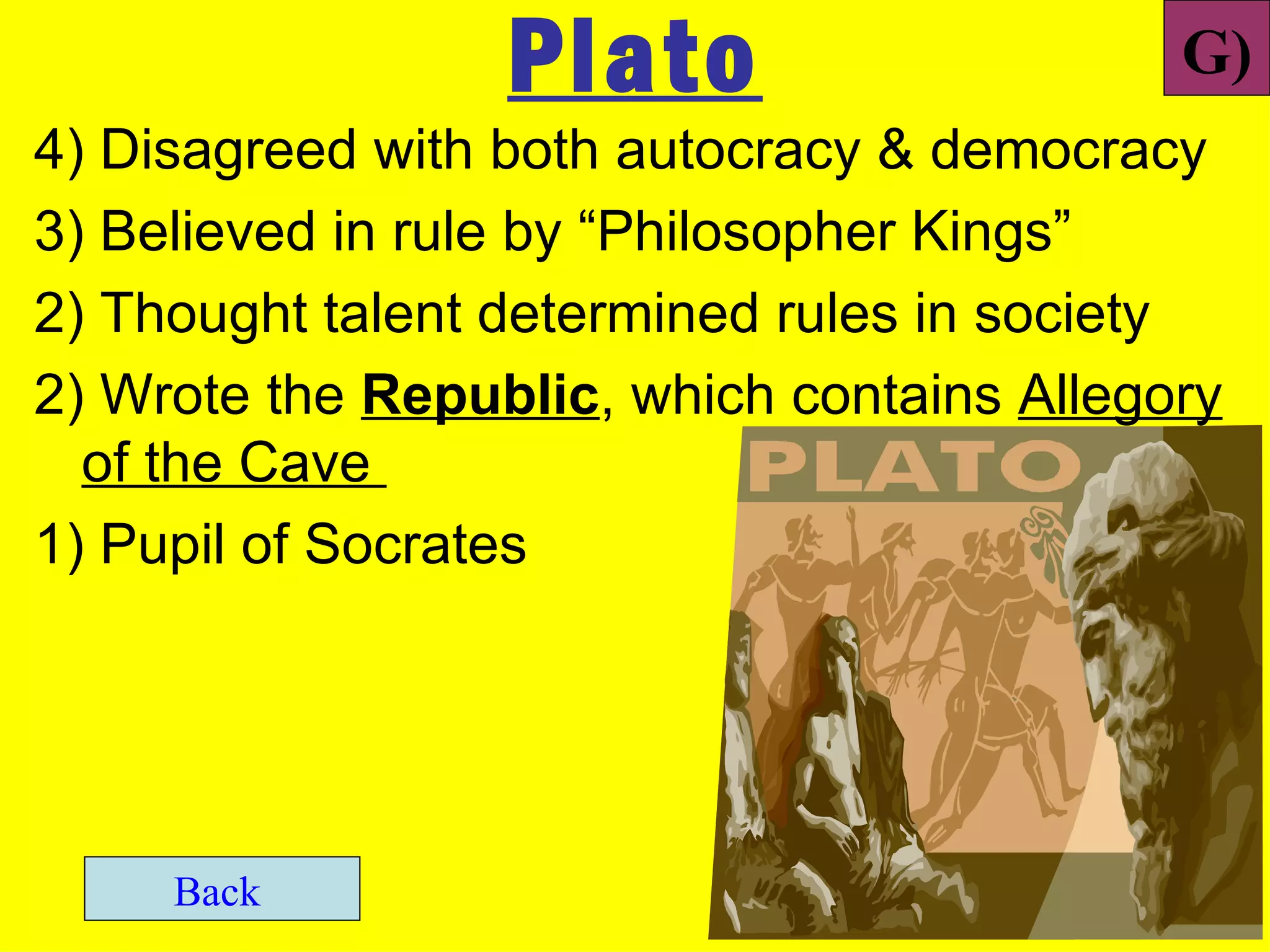 Plato                     G)
4) Disagreed with both autocracy & democracy
3) Believed in rule by “Philosopher Kings”
2) Thought talent determined rules in society
2) Wrote the Republic, which contains Allegory
  of the Cave
1) Pupil of Socrates




     Back
 