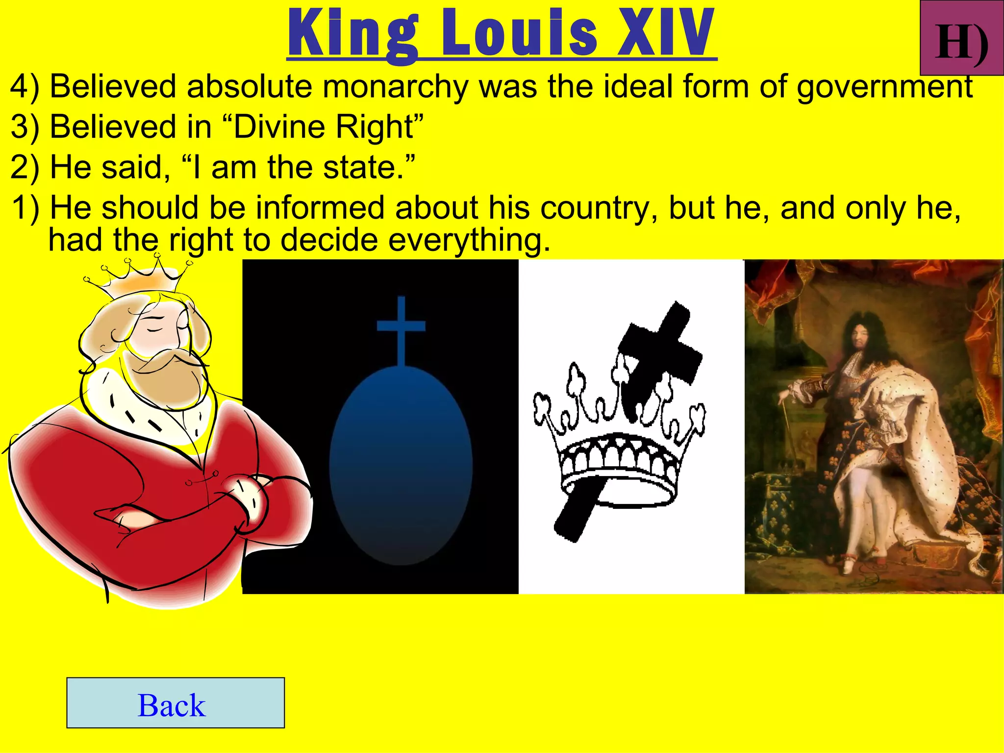 King Louis XIV                             H)
4) Believed absolute monarchy was the ideal form of government
3) Believed in “Divine Right”
2) He said, “I am the state.”
1) He should be informed about his country, but he, and only he,
   had the right to decide everything.




        Back
 