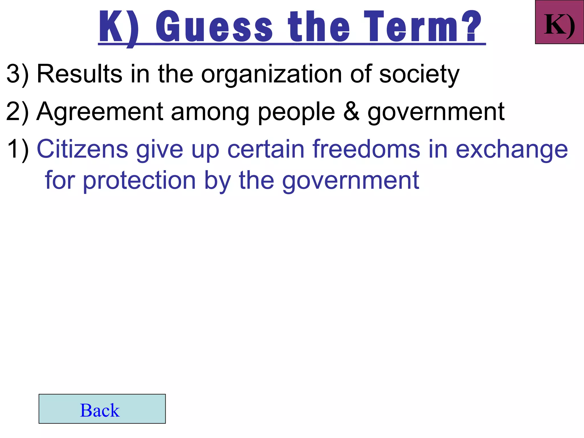 K) Guess the Term?                    K)
3) Results in the organization of society
2) Agreement among people & government
1) Citizens give up certain freedoms in exchange
   for protection by the government




      Back
 