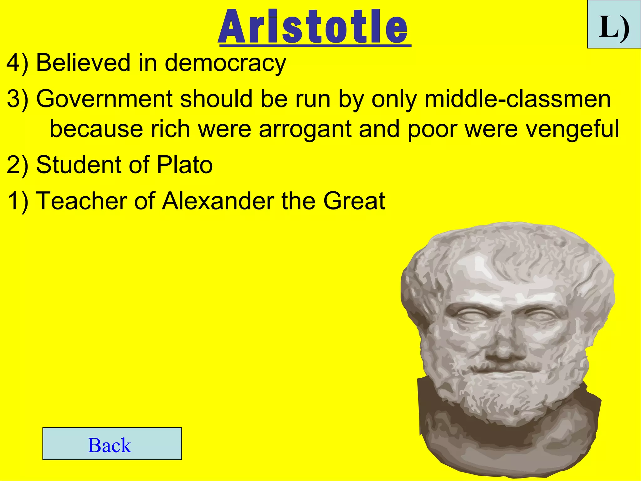 Aristotle                        L)
4) Believed in democracy
3) Government should be run by only middle-classmen
    because rich were arrogant and poor were vengeful
2) Student of Plato
1) Teacher of Alexander the Great




       Back
 
