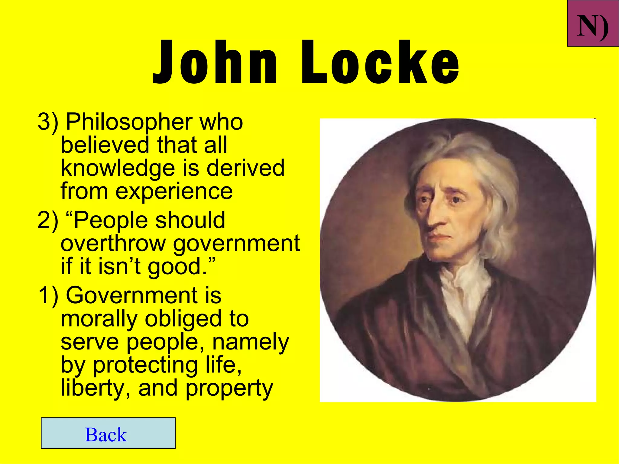 N)
           John Locke
3) Philosopher who
  believed that all
  knowledge is derived
  from experience
2) “People should
  overthrow government
  if it isn’t good.”
1) Government is
  morally obliged to
  serve people, namely
  by protecting life,
  liberty, and property
    Back
 