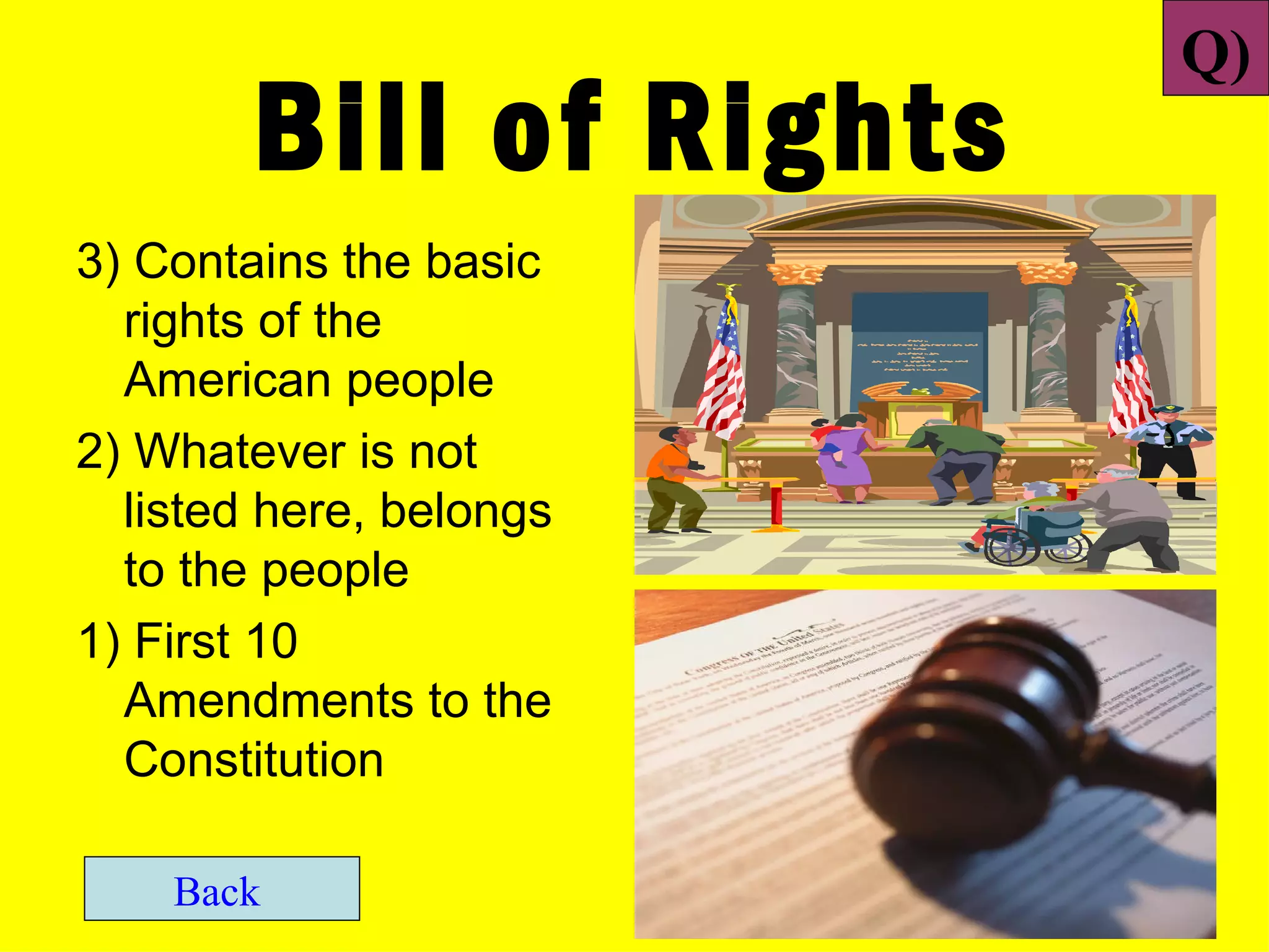 Q)
        Bill of Rights
3) Contains the basic
  rights of the
  American people
2) Whatever is not
  listed here, belongs
  to the people
1) First 10
  Amendments to the
  Constitution

    Back
 