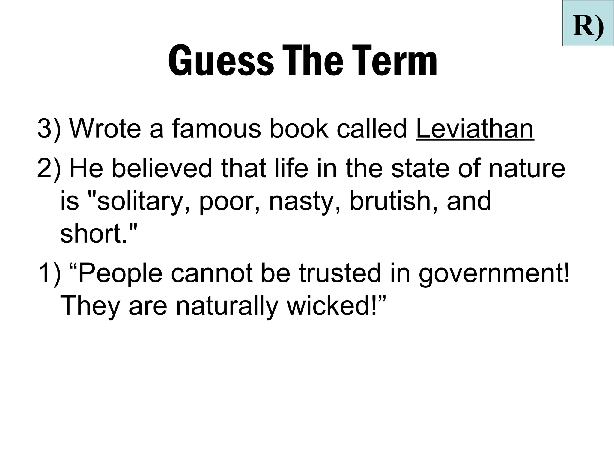 R)
           Guess The Term
3) Wrote a famous book called Leviathan
2) He believed that life in the state of nature
  is "solitary, poor, nasty, brutish, and
  short."
1) “People cannot be trusted in government!
  They are naturally wicked!”
 