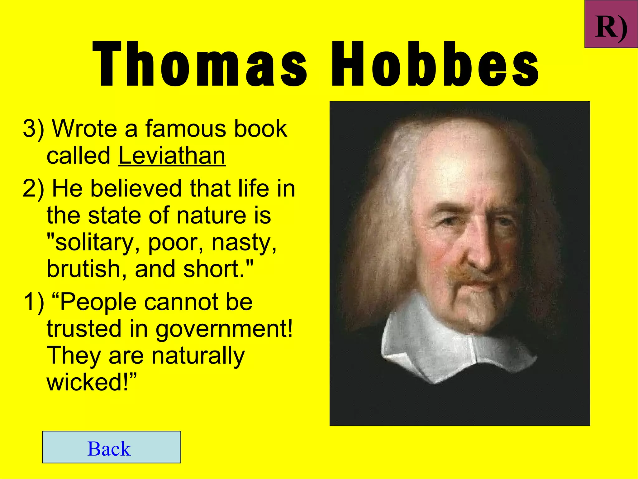 R)
       Thomas Hobbes
3) Wrote a famous book
  called Leviathan
2) He believed that life in
  the state of nature is
  "solitary, poor, nasty,
  brutish, and short."
1) “People cannot be
  trusted in government!
  They are naturally
  wicked!”

      Back
 