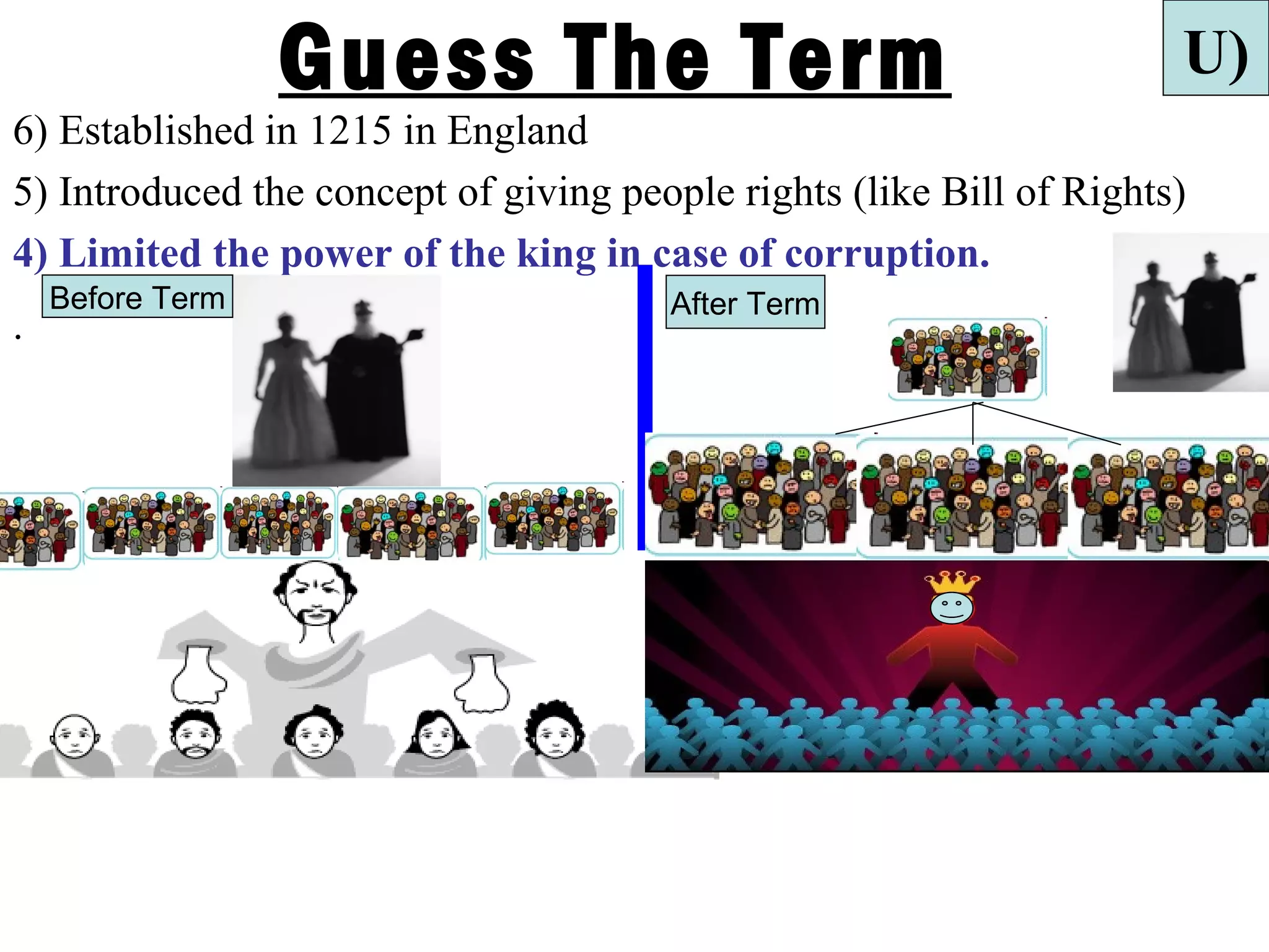Guess The Term                                      U)
6) Established in 1215 in England
5) Introduced the concept of giving people rights (like Bill of Rights)
4) Limited the power of the king in case of corruption.
    Before Term                        After Term
.
 