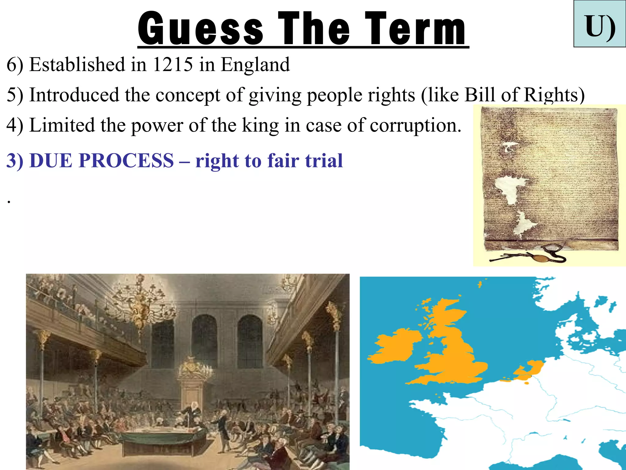 Guess The Term                                        U)
6) Established in 1215 in England
5) Introduced the concept of giving people rights (like Bill of Rights)
4) Limited the power of the king in case of corruption.
3) DUE PROCESS – right to fair trial
.
 