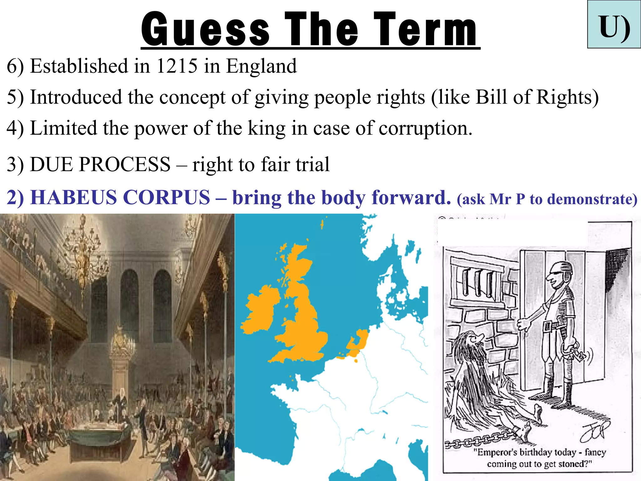 Guess The Term                                        U)
6) Established in 1215 in England
5) Introduced the concept of giving people rights (like Bill of Rights)
4) Limited the power of the king in case of corruption.
3) DUE PROCESS – right to fair trial
2) HABEUS CORPUS – bring the body forward. (ask Mr P to demonstrate)
 