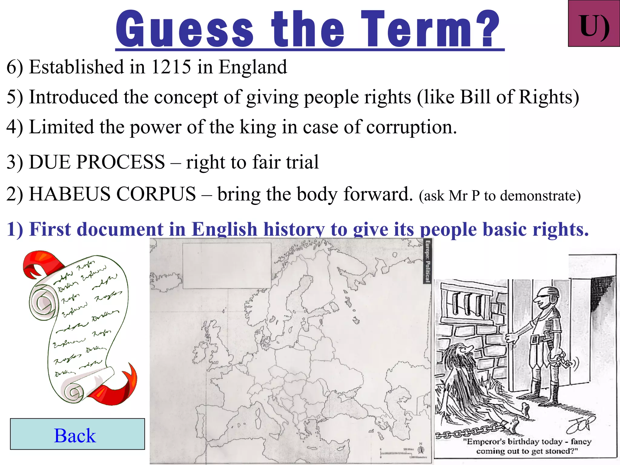 Guess the Term?                                          U)
6) Established in 1215 in England
5) Introduced the concept of giving people rights (like Bill of Rights)
4) Limited the power of the king in case of corruption.
3) DUE PROCESS – right to fair trial
2) HABEUS CORPUS – bring the body forward. (ask Mr P to demonstrate)
1) First document in English history to give its people basic rights.




     Back
 