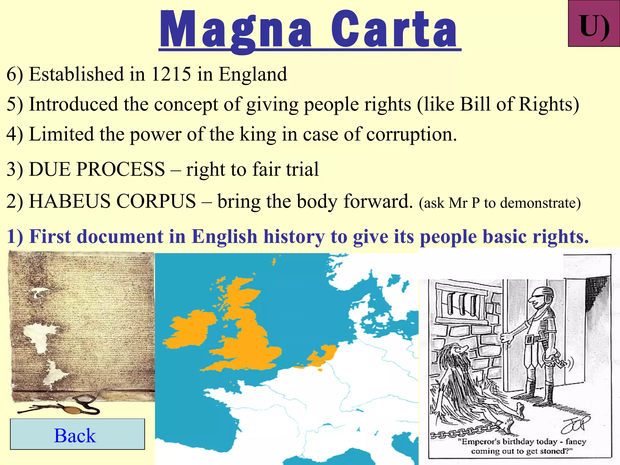 Magna Carta                                         U)
6) Established in 1215 in England
5) Introduced the concept of giving people rights (like Bill of Rights)
4) Limited the power of the king in case of corruption.
3) DUE PROCESS – right to fair trial
2) HABEUS CORPUS – bring the body forward. (ask Mr P to demonstrate)
1) First document in English history to give its people basic rights.




     Back
 