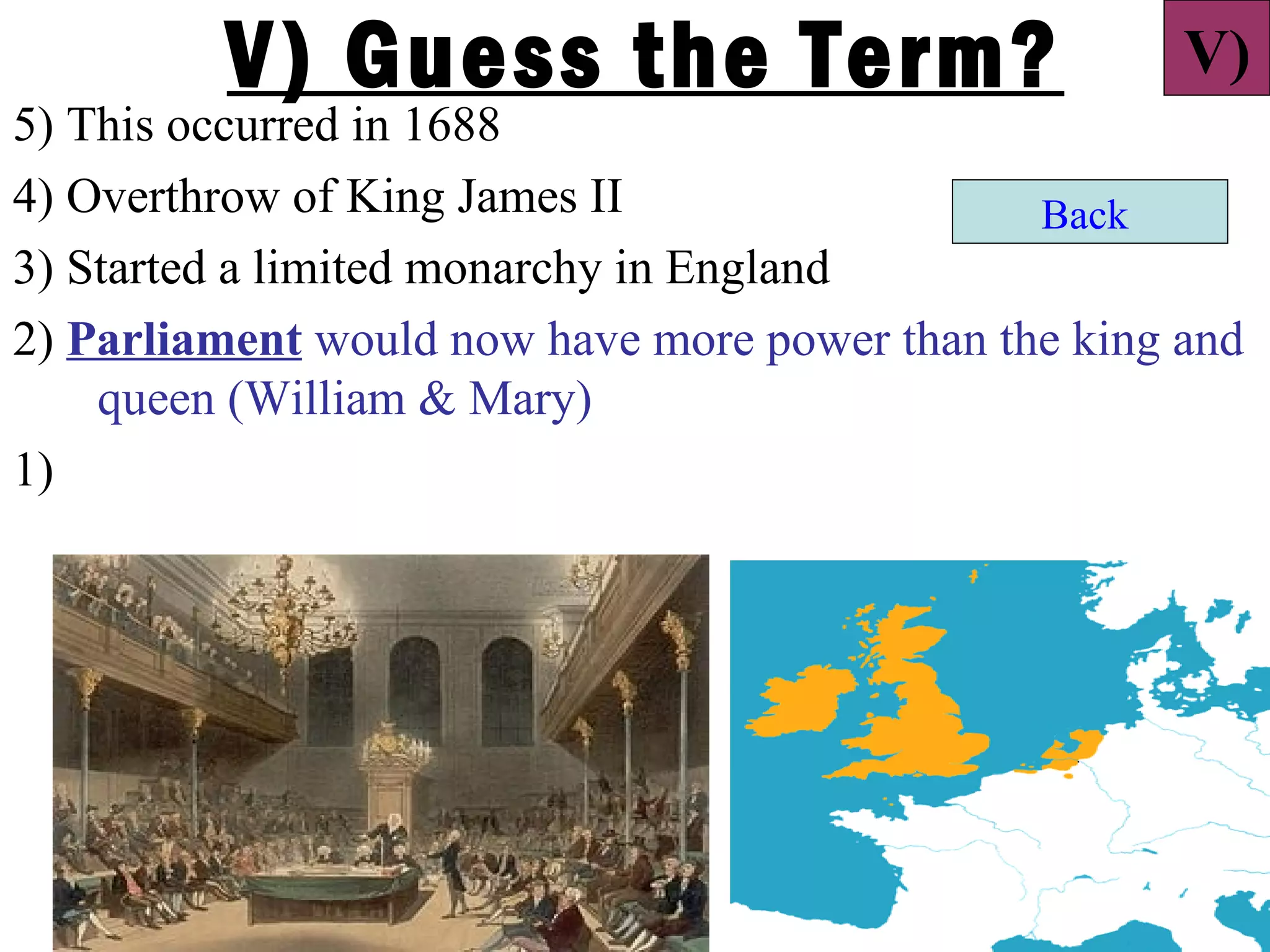 V) Guess the Term?                           V)
5) This occurred in 1688
4) Overthrow of King James II                  Back
3) Started a limited monarchy in England
2) Parliament would now have more power than the king and
    queen (William & Mary)
1)
 