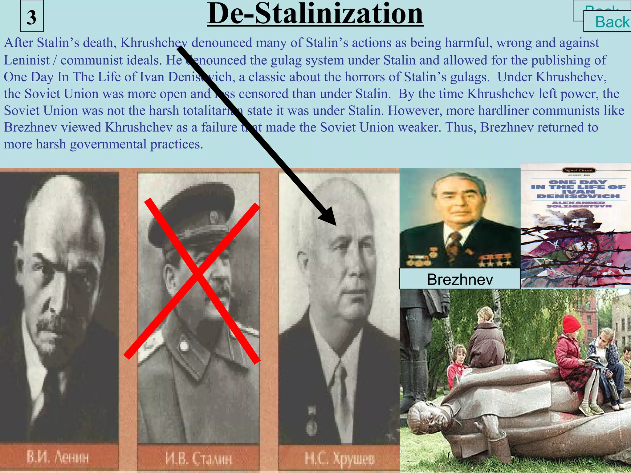 3                               De-Stalinization                                                  Back
                                                                                                       Back
After Stalin’s death, Khrushchev denounced many of Stalin’s actions as being harmful, wrong and against
Leninist / communist ideals. He denounced the gulag system under Stalin and allowed for the publishing of
One Day In The Life of Ivan Denisovich, a classic about the horrors of Stalin’s gulags. Under Khrushchev,
the Soviet Union was more open and less censored than under Stalin. By the time Khrushchev left power, the
Soviet Union was not the harsh totalitarian state it was under Stalin. However, more hardliner communists like
Brezhnev viewed Khrushchev as a failure that made the Soviet Union weaker. Thus, Brezhnev returned to
more harsh governmental practices.




                                                                          Brezhnev
 