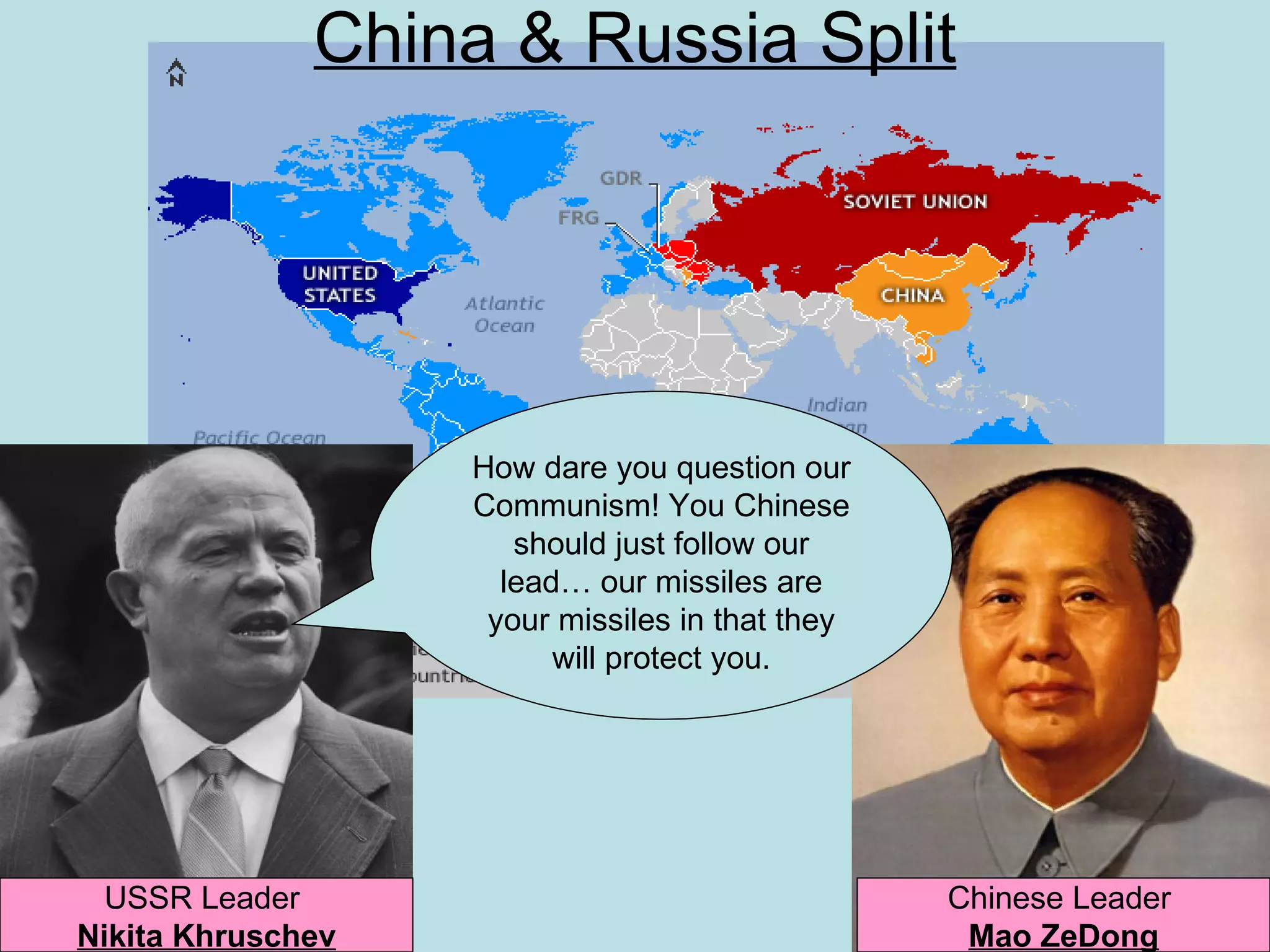 China & Russia Split




                   How dare you question our
                   Communism! You Chinese
                      should just follow our
                     lead… our missiles are
                    your missiles in that they
                         will protect you.




  USSR Leader                                    Chinese Leader
Nikita Khruschev                                  Mao ZeDong
 
