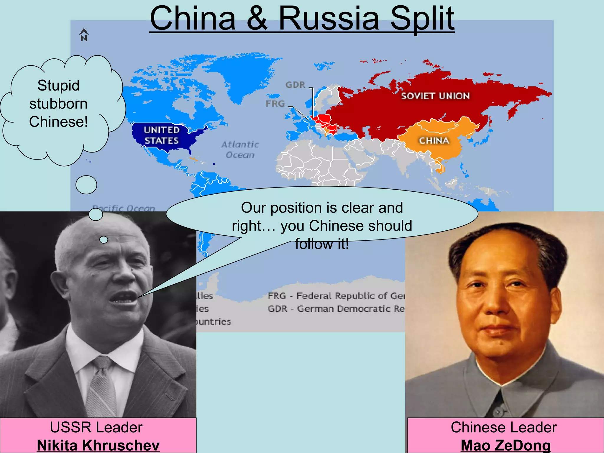 China & Russia Split
 Stupid
stubborn
Chinese!




                      Our position is clear and
                    right… you Chinese should
                             follow it!




   USSR Leader                                    Chinese Leader
 Nikita Khruschev                                  Mao ZeDong
 