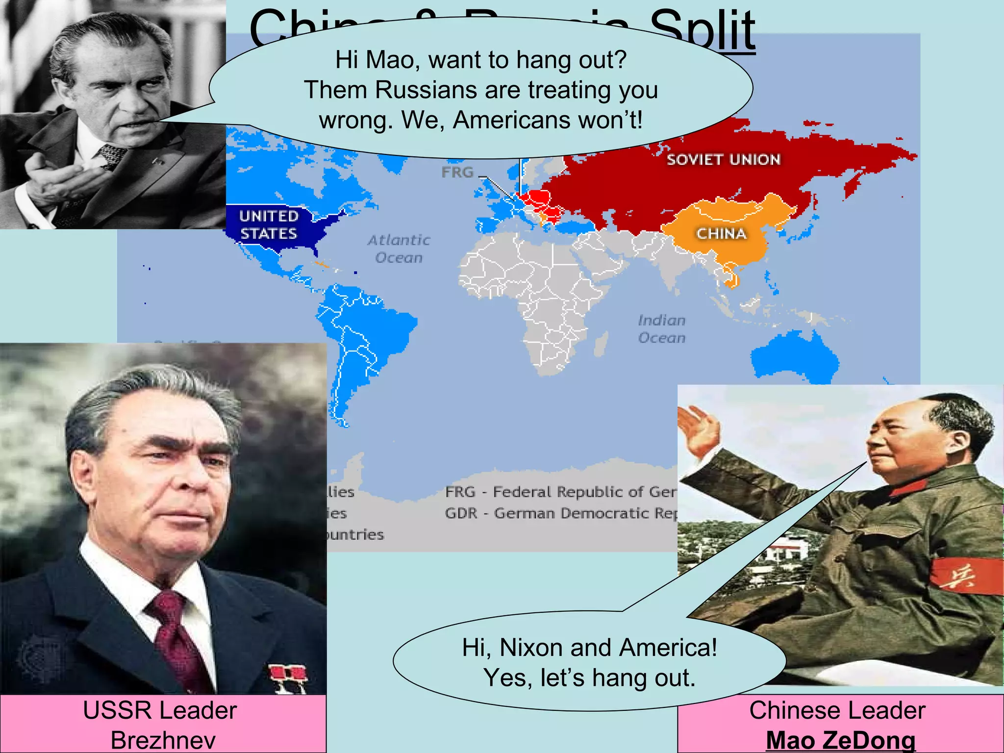 China & Russia Split
                 Hi Mao, want to hang out?
                 Them Russians are treating you
                  wrong. We, Americans won’t!




                              Hi, Nixon and America!
                                Yes, let’s hang out.
USSR Leader                                            Chinese Leader
  Brezhnev                                              Mao ZeDong
 
