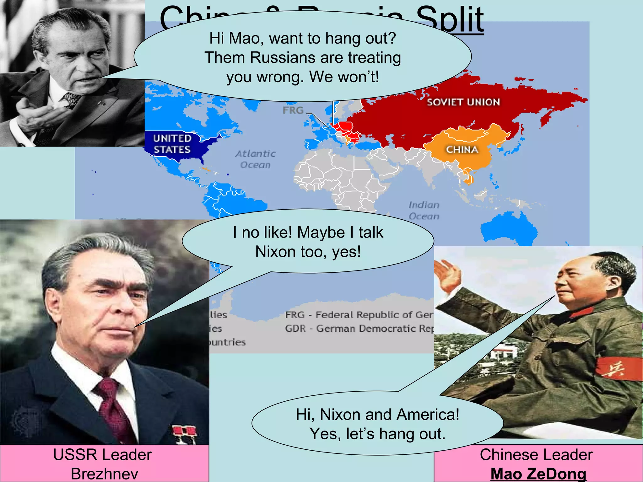 China & Russia Split
                 Hi Mao, want to hang out?
                 Them Russians are treating
                   you wrong. We won’t!




                    I no like! Maybe I talk
                       Nixon too, yes!




                             Hi, Nixon and America!
                               Yes, let’s hang out.
USSR Leader                                           Chinese Leader
  Brezhnev                                             Mao ZeDong
 