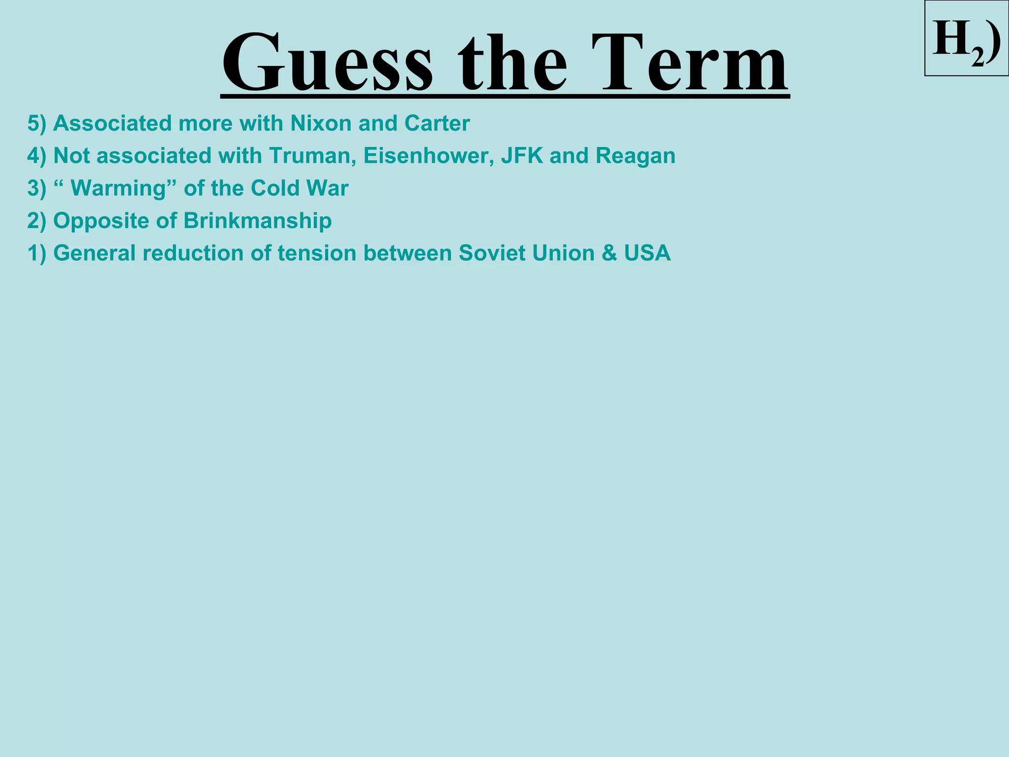H2)
                 Guess the Term
5) Associated more with Nixon and Carter
4) Not associated with Truman, Eisenhower, JFK and Reagan
3) “ Warming” of the Cold War
2) Opposite of Brinkmanship
1) General reduction of tension between Soviet Union & USA
 