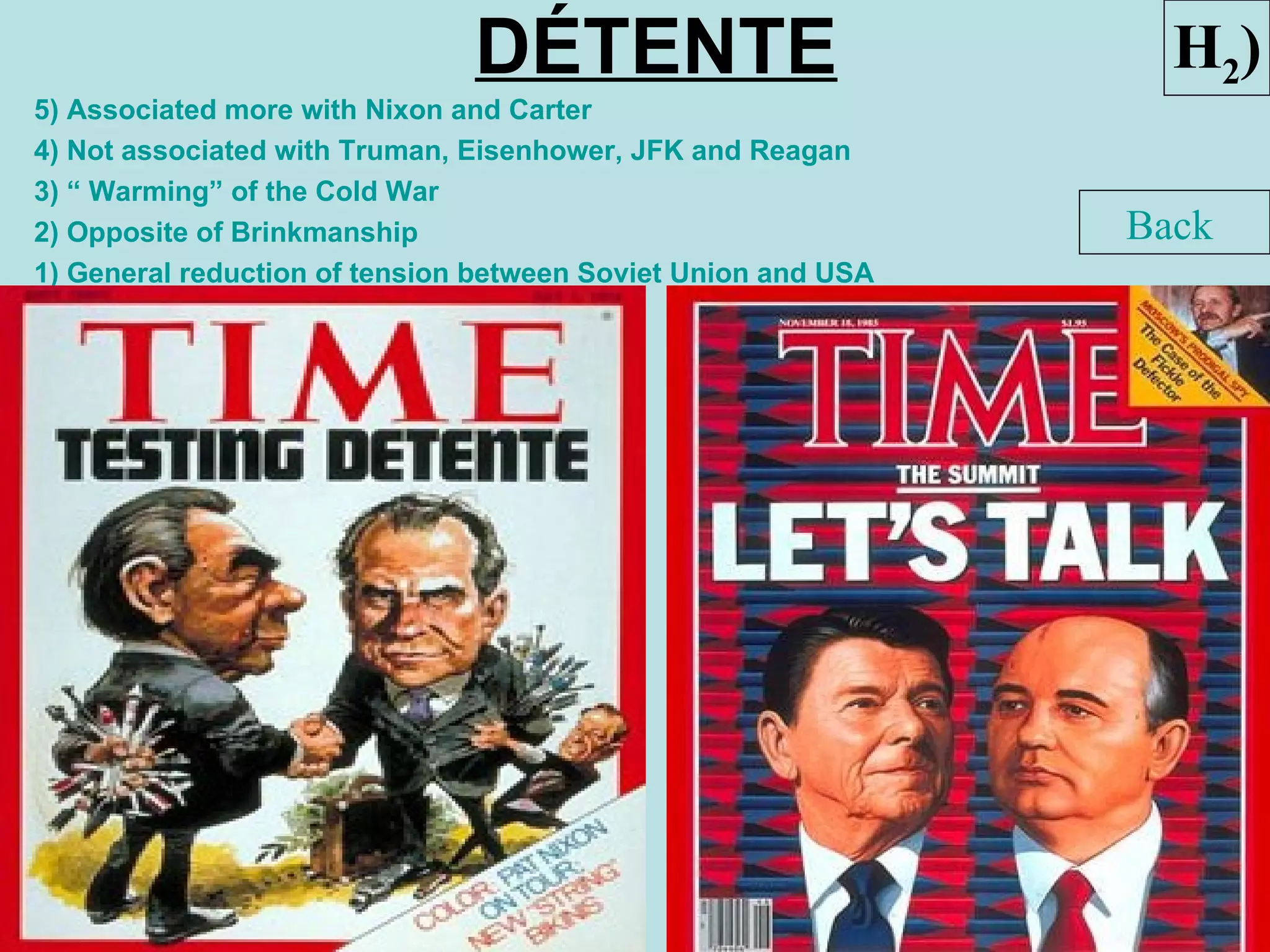 DÉTENTE                           H2)
5) Associated more with Nixon and Carter
4) Not associated with Truman, Eisenhower, JFK and Reagan
3) “ Warming” of the Cold War
2) Opposite of Brinkmanship                                    Back
1) General reduction of tension between Soviet Union and USA
 