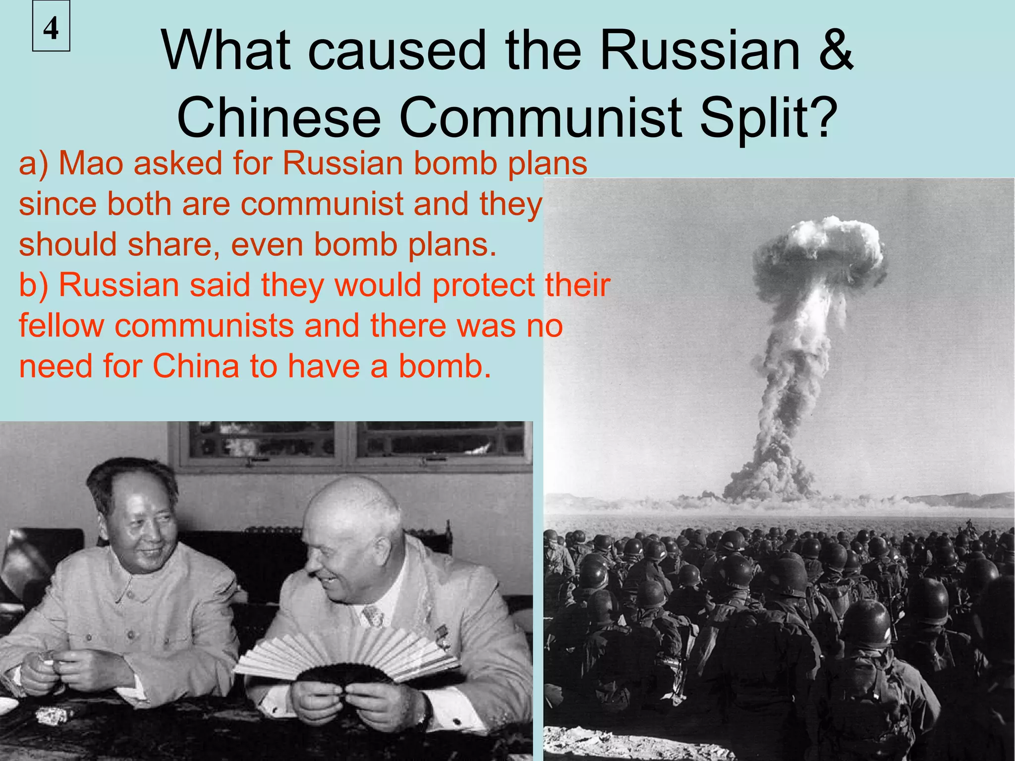 4
         What caused the Russian &
         Chinese Communist Split?
a) Mao asked for Russian bomb plans
since both are communist and they
should share, even bomb plans.
b) Russian said they would protect their
fellow communists and there was no
need for China to have a bomb.
 
