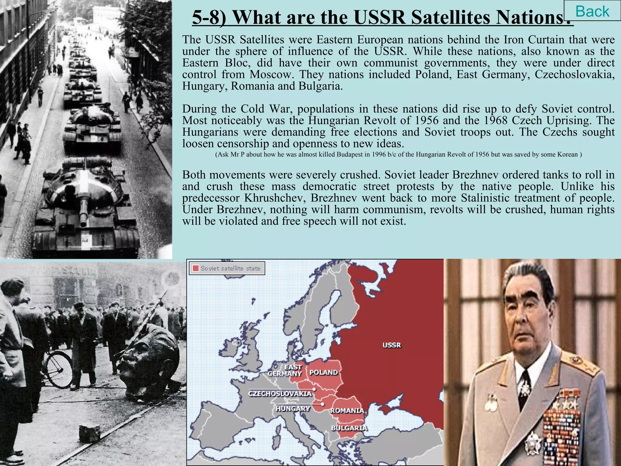 5-8) What are the USSR Satellites Nations? Back
The USSR Satellites were Eastern European nations behind the Iron Curtain that were
under the sphere of influence of the USSR. While these nations, also known as the
Eastern Bloc, did have their own communist governments, they were under direct
control from Moscow. They nations included Poland, East Germany, Czechoslovakia,
Hungary, Romania and Bulgaria.
During the Cold War, populations in these nations did rise up to defy Soviet control.
Most noticeably was the Hungarian Revolt of 1956 and the 1968 Czech Uprising. The
Hungarians were demanding free elections and Soviet troops out. The Czechs sought
loosen censorship and openness to new ideas.
      (Ask Mr P about how he was almost killed Budapest in 1996 b/c of the Hungarian Revolt of 1956 but was saved by some Korean )


Both movements were severely crushed. Soviet leader Brezhnev ordered tanks to roll in
and crush these mass democratic street protests by the native people. Unlike his
predecessor Khrushchev, Brezhnev went back to more Stalinistic treatment of people.
Under Brezhnev, nothing will harm communism, revolts will be crushed, human rights
will be violated and free speech will not exist.
 