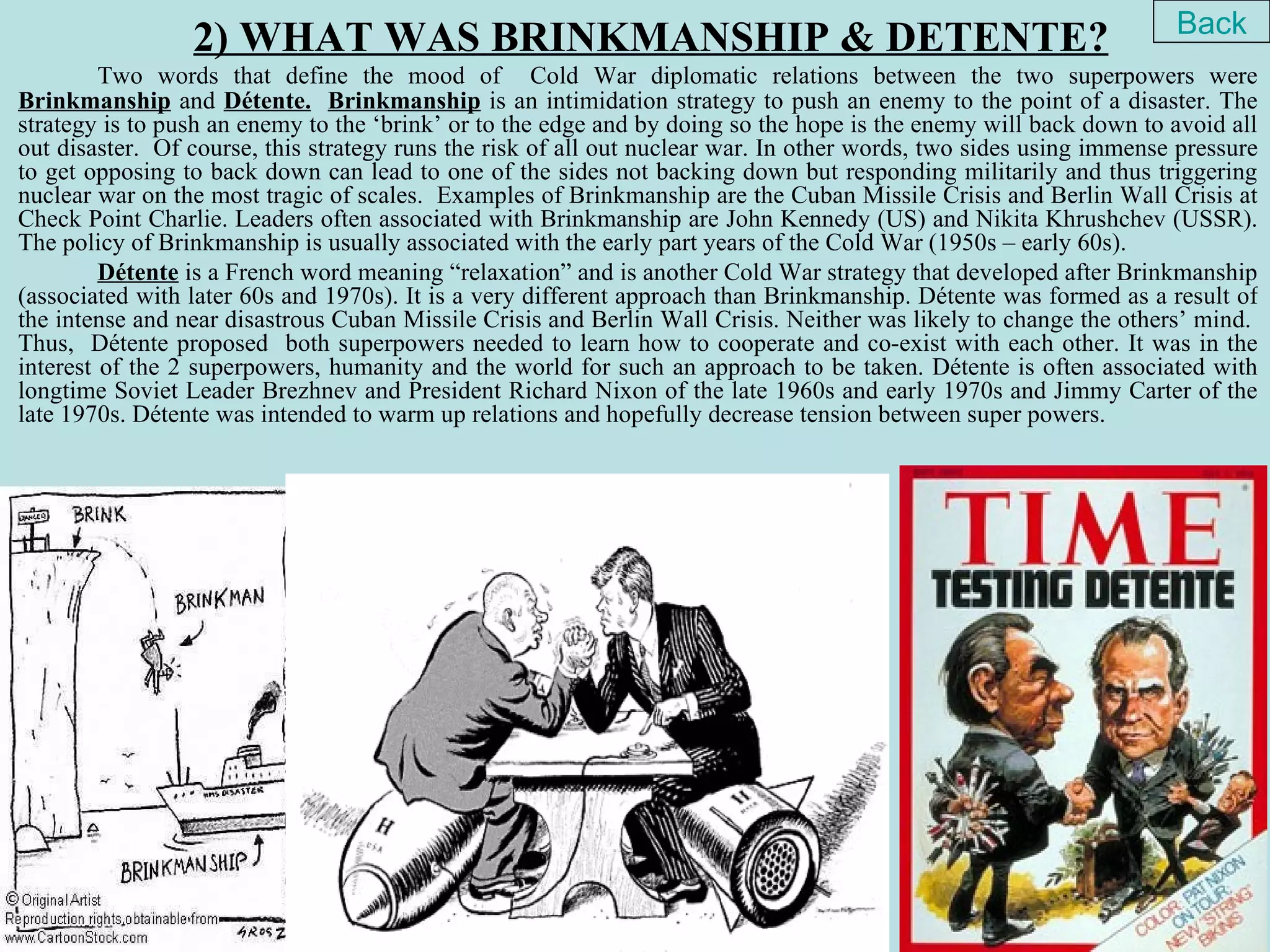 Back
                 2) WHAT WAS BRINKMANSHIP & DETENTE?
         Two words that define the mood of Cold War diplomatic relations between the two superpowers were
Brinkmanship and Détente. Brinkmanship is an intimidation strategy to push an enemy to the point of a disaster. The
strategy is to push an enemy to the ‘brink’ or to the edge and by doing so the hope is the enemy will back down to avoid all
out disaster. Of course, this strategy runs the risk of all out nuclear war. In other words, two sides using immense pressure
to get opposing to back down can lead to one of the sides not backing down but responding militarily and thus triggering
nuclear war on the most tragic of scales. Examples of Brinkmanship are the Cuban Missile Crisis and Berlin Wall Crisis at
Check Point Charlie. Leaders often associated with Brinkmanship are John Kennedy (US) and Nikita Khrushchev (USSR).
The policy of Brinkmanship is usually associated with the early part years of the Cold War (1950s – early 60s).
         Détente is a French word meaning “relaxation” and is another Cold War strategy that developed after Brinkmanship
(associated with later 60s and 1970s). It is a very different approach than Brinkmanship. Détente was formed as a result of
the intense and near disastrous Cuban Missile Crisis and Berlin Wall Crisis. Neither was likely to change the others’ mind.
Thus, Détente proposed both superpowers needed to learn how to cooperate and co-exist with each other. It was in the
interest of the 2 superpowers, humanity and the world for such an approach to be taken. Détente is often associated with
longtime Soviet Leader Brezhnev and President Richard Nixon of the late 1960s and early 1970s and Jimmy Carter of the
late 1970s. Détente was intended to warm up relations and hopefully decrease tension between super powers.
 