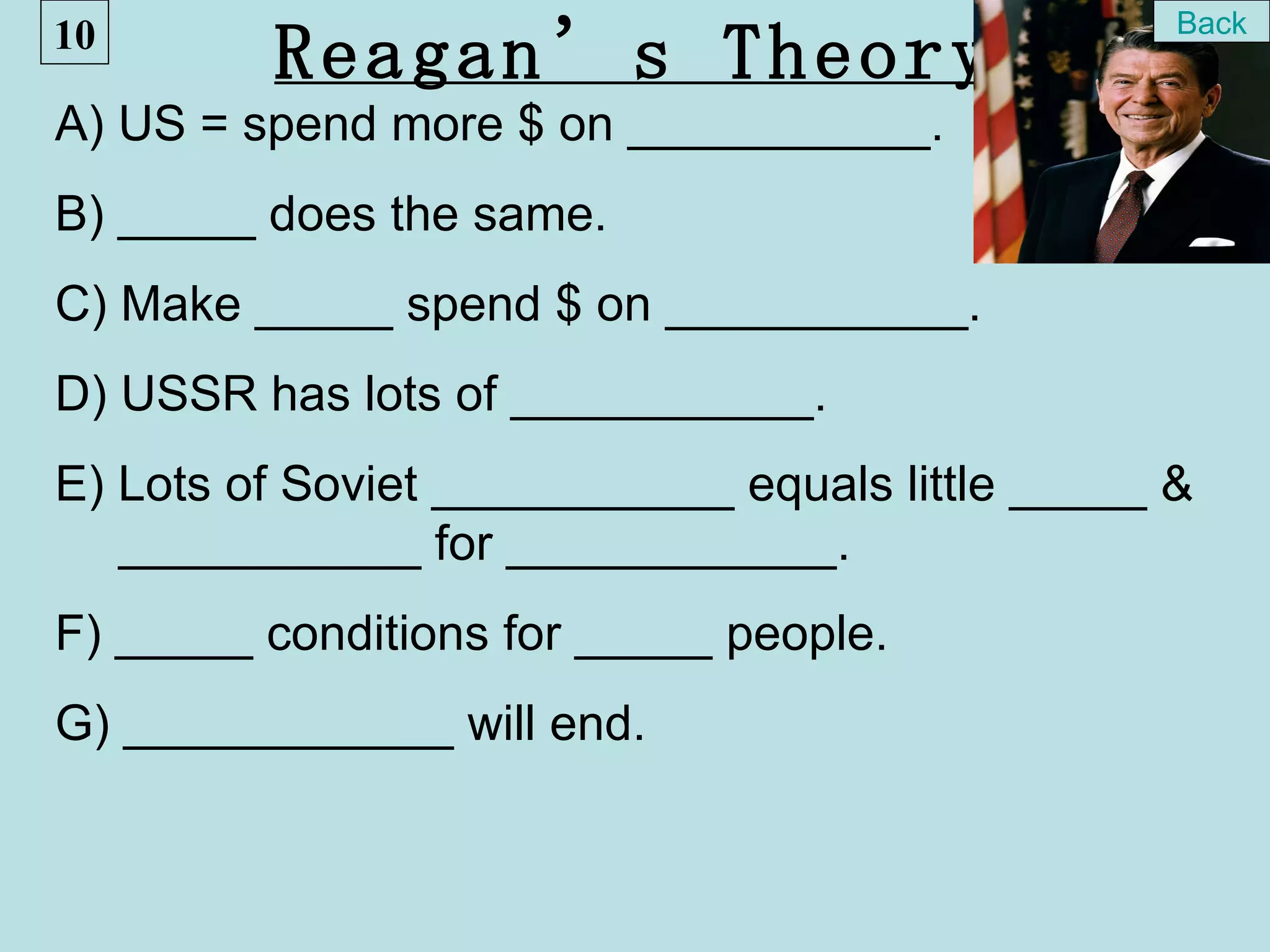 10                                                Back
         Reagan’s Theory
A) US = spend more $ on ___________.
B) _____ does the same.
C) Make _____ spend $ on ___________.
D) USSR has lots of ___________.
E) Lots of Soviet ___________ equals little _____ &
   ___________ for ____________.
F) _____ conditions for _____ people.
G) ____________ will end.
 