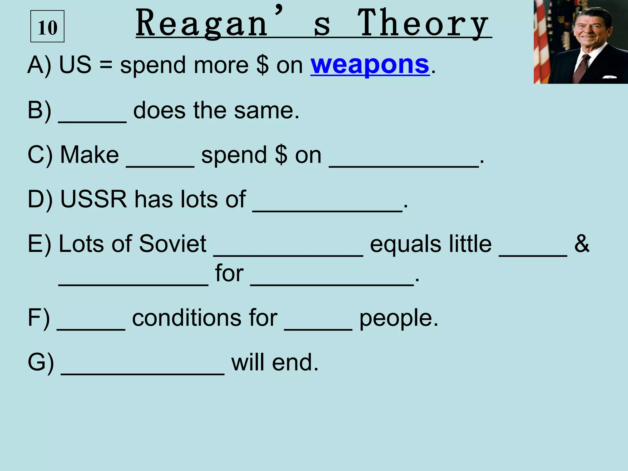 10       Reagan’s Theory
A) US = spend more $ on weapons.
B) _____ does the same.
C) Make _____ spend $ on ___________.
D) USSR has lots of ___________.
E) Lots of Soviet ___________ equals little _____ &
   ___________ for ____________.
F) _____ conditions for _____ people.
G) ____________ will end.
 