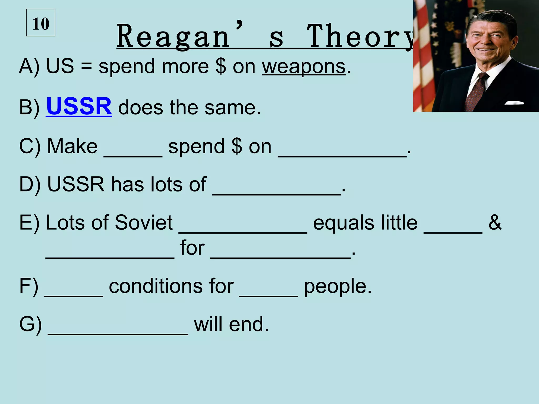 10
          Reagan’s Theory
A) US = spend more $ on weapons.
B) USSR does the same.
C) Make _____ spend $ on ___________.
D) USSR has lots of ___________.
E) Lots of Soviet ___________ equals little _____ &
   ___________ for ____________.
F) _____ conditions for _____ people.
G) ____________ will end.
 