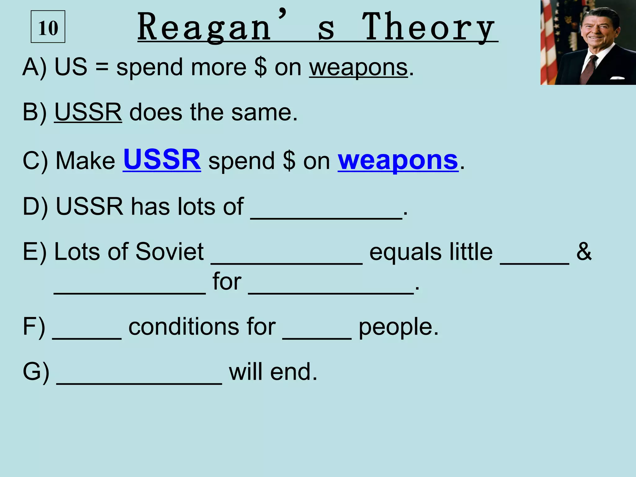 10       Reagan’s Theory
A) US = spend more $ on weapons.
B) USSR does the same.
C) Make USSR spend $ on weapons.
D) USSR has lots of ___________.
E) Lots of Soviet ___________ equals little _____ &
   ___________ for ____________.
F) _____ conditions for _____ people.
G) ____________ will end.
 