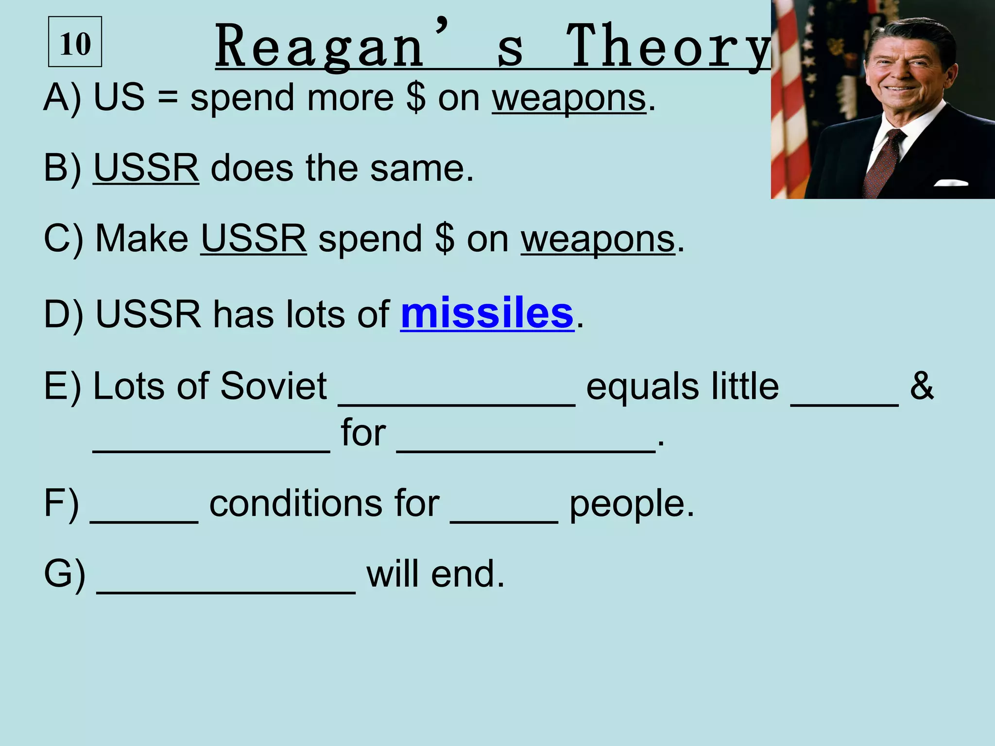 10       Reagan’s Theory
A) US = spend more $ on weapons.
B) USSR does the same.
C) Make USSR spend $ on weapons.
D) USSR has lots of missiles.
E) Lots of Soviet ___________ equals little _____ &
   ___________ for ____________.
F) _____ conditions for _____ people.
G) ____________ will end.
 