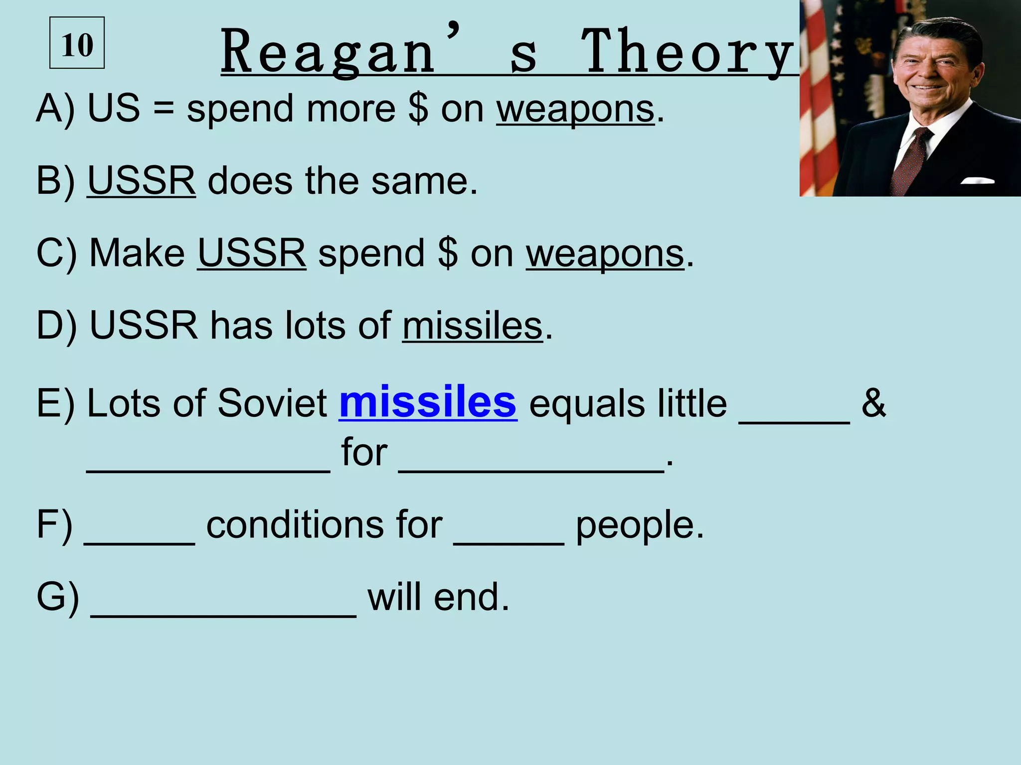 10       Reagan’s Theory
A) US = spend more $ on weapons.
B) USSR does the same.
C) Make USSR spend $ on weapons.
D) USSR has lots of missiles.
E) Lots of Soviet missiles equals little _____ &
   ___________ for ____________.
F) _____ conditions for _____ people.
G) ____________ will end.
 